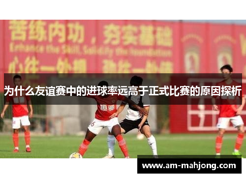 为什么友谊赛中的进球率远高于正式比赛的原因探析 为什么友谊赛中的进球率远高于正式比赛的原因探析