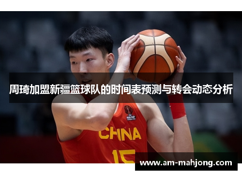 周琦加盟新疆篮球队的时间表预测与转会动态分析 周琦加盟新疆篮球队的时间表预测与转会动态分析
