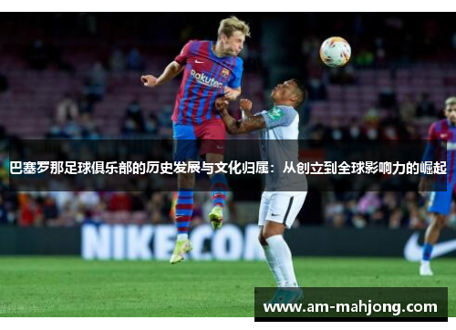 巴塞罗那足球俱乐部的历史发展与文化归属：从创立到全球影响力的崛起
