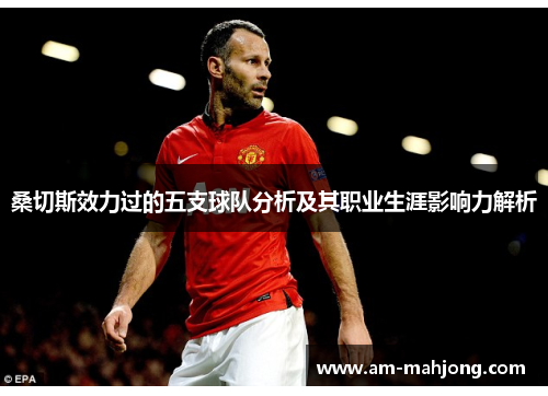 桑切斯效力过的五支球队分析及其职业生涯影响力解析 桑切斯效力过的五支球队分析及其职业生涯影响力解析