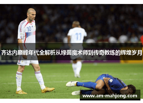 齐达内巅峰年代全解析从绿茵魔术师到传奇教练的辉煌岁月 齐达内巅峰年代全解析从绿茵魔术师到传奇教练的辉煌岁月