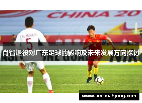 肖智退役对广东足球的影响及未来发展方向探讨 肖智退役对广东足球的影响及未来发展方向探讨