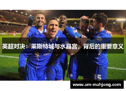 英超对决:莱斯特城与水晶宫,背后的重要意义 英超对决:莱斯特城与水晶宫,背后的重要意义