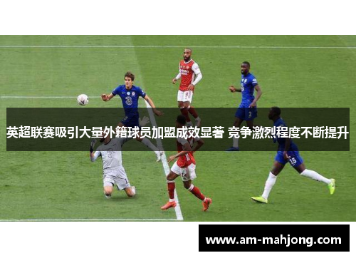 英超联赛吸引大量外籍球员加盟成效显著 竞争激烈程度不断提升
