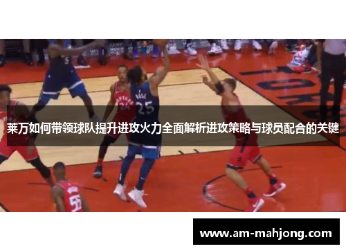 莱万如何带领球队提升进攻火力全面解析进攻策略与球员配合的关键 莱万如何带领球队提升进攻火力全面解析进攻策略与球员配合的关键