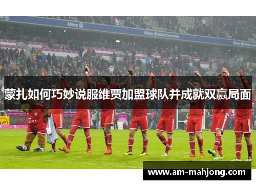蒙扎如何巧妙说服维贾加盟球队并成就双赢局面 蒙扎如何巧妙说服维贾加盟球队并成就双赢局面