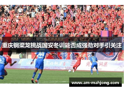 重庆铜梁龙挑战国安冬训能否成强劲对手引关注