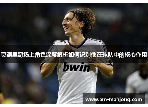 莫德里奇场上角色深度解析如何识别他在球队中的核心作用
