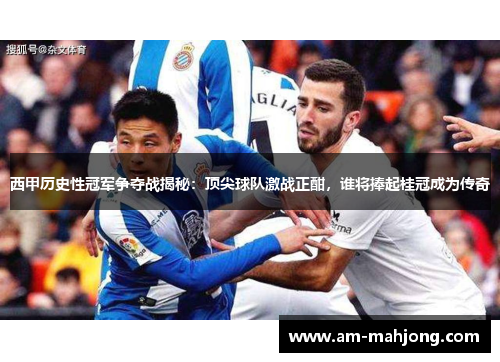 西甲历史性冠军争夺战揭秘：顶尖球队激战正酣，谁将捧起桂冠成为传奇