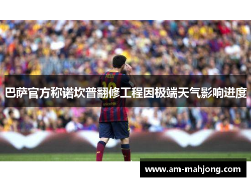 巴萨官方称诺坎普翻修工程因极端天气影响进度