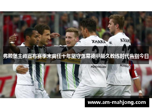 弗赖堡主帅宣布赛季末离任十年坚守落幕德甲最久教练时代告别今日