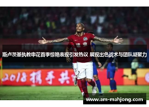 斯卢茨基执教申花首季惊艳表现引发热议 展现出色战术与团队凝聚力