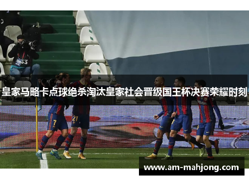 皇家马略卡点球绝杀淘汰皇家社会晋级国王杯决赛荣耀时刻