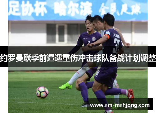 约罗曼联季前遭遇重伤冲击球队备战计划调整 约罗曼联季前遭遇重伤冲击球队备战计划调整