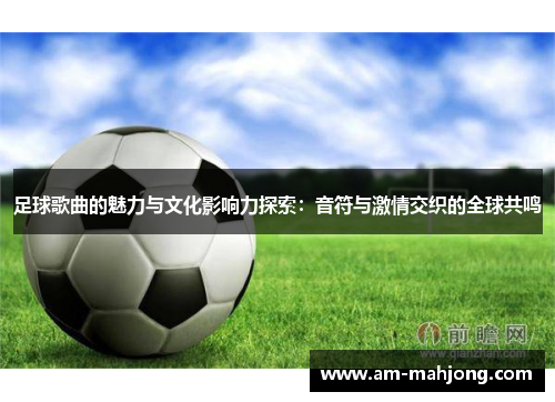足球歌曲的魅力与文化影响力探索:音符与激情交织的全球共鸣 足球歌曲的魅力与文化影响力探索:音符与激情交织的全球共鸣