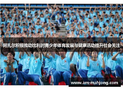 阿扎尔积极推动比利时青少年体育发展与健康活动提升社会关注 阿扎尔积极推动比利时青少年体育发展与健康活动提升社会关注